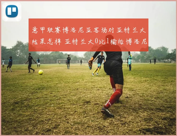 意甲联赛博洛尼亚客场对亚特兰大结果怎样 亚特兰大0比1输给博洛尼亚是谁进球 博洛尼亚战胜亚特兰大阵容分析 奥尔索利尼替补上场进了几个球 2026年意甲最新积分榜