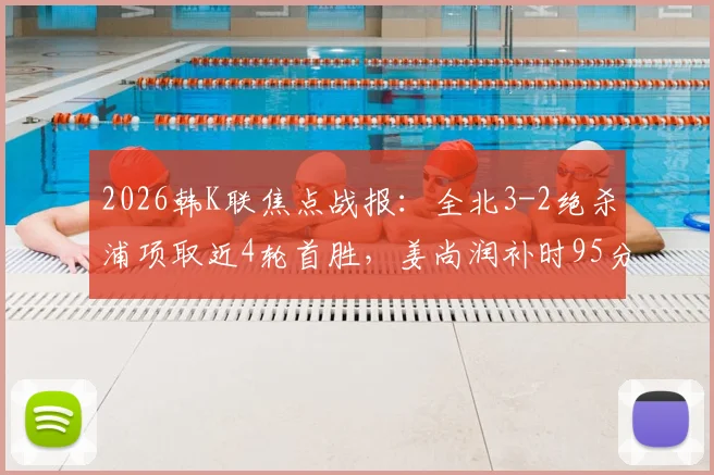 2026韩K联焦点战报：全北3-2绝杀浦项取近4轮首胜，姜尚润补时95分钟一锤定音