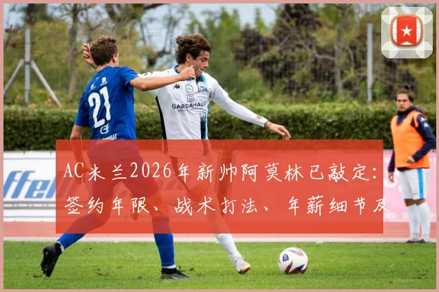 AC米兰2026年新帅阿莫林已敲定:签约年限、战术打法、年薪细节及皮奥利下课原因深度剖析