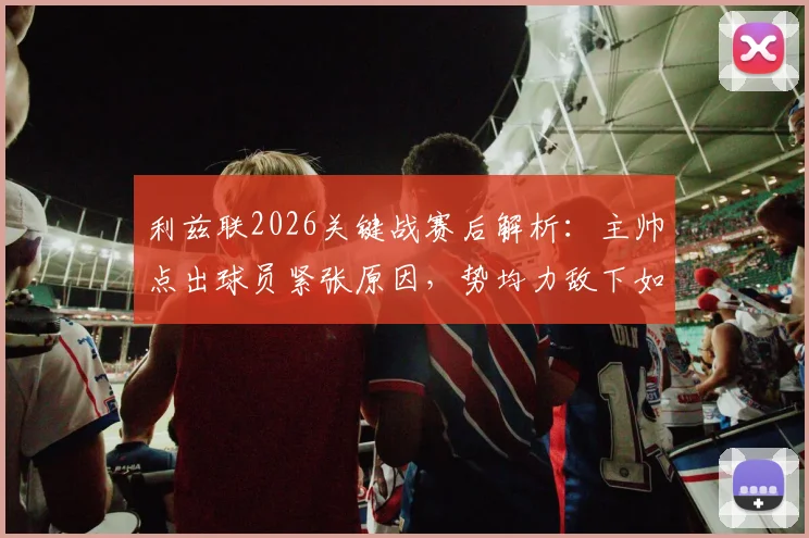 利兹联2026关键战赛后解析：主帅点出球员紧张原因，势均力敌下如何调整心态与战术
