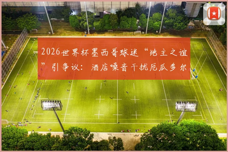 2026世界杯墨西哥球迷“地主之谊”引争议:酒店噪音干扰厄瓜多尔队备战,足球场外战术引关注