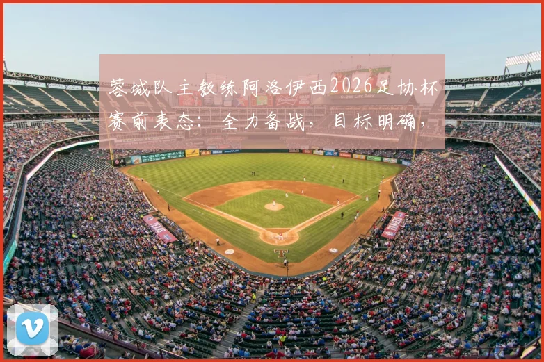 蓉城队主教练阿洛伊西2026足协杯赛前表态：全力备战，目标明确，比赛重要性解读